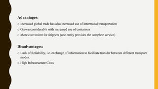 Advantages:
o Increased global trade has also increased use of intermodal transportation
o Grown considerably with increased use of containers
o More convenient for shippers (one entity provides the complete service)
Disadvantages:
o Lack of Reliability, i.e. exchange of information to facilitate transfer between different transport
modes.
o High Infrastructure Costs
 