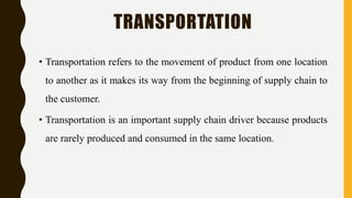 TRANSPORTATION
• Transportation refers to the movement of product from one location
to another as it makes its way from the beginning of supply chain to
the customer.
• Transportation is an important supply chain driver because products
are rarely produced and consumed in the same location.
 