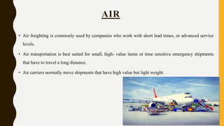 • Air freighting is commonly used by companies who work with short lead times, or advanced service
levels.
• Air transportation is best suited for small, high- value items or time sensitive emergency shipments
that have to travel a long distance.
• Air carriers normally move shipments that have high value but light weight .
AIR
 