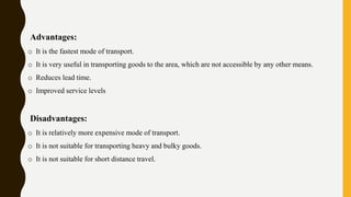 Advantages:
o It is the fastest mode of transport.
o It is very useful in transporting goods to the area, which are not accessible by any other means.
o Reduces lead time.
o Improved service levels
Disadvantages:
o It is relatively more expensive mode of transport.
o It is not suitable for transporting heavy and bulky goods.
o It is not suitable for short distance travel.
 