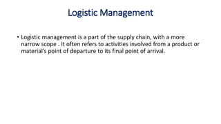 Logistic Management
• Logistic management is a part of the supply chain, with a more
narrow scope . It often refers to activities involved from a product or
material’s point of departure to its final point of arrival.
 