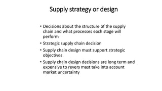Supply strategy or design
• Decisions about the structure of the supply
chain and what processes each stage will
perform
• Strategic supply chain decision
• Supply chain design must support strategic
objectives
• Supply chain design decisions are long term and
expensive to revers mast take into account
market uncertainty
 