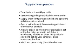 Supply chain operation
• Time horizon is weekly or daily
• Decisions regarding individual customer orders
• Supply chain configuration is fixed and operating
policies are determined
• Goal is to implement the operating policies as
effectively as possible.
• Allocate orders to inventory or production, set
order due dates, generate pick list at a
warehouse, allocate an order to a particular
shipment, set delivery schedule, place
replacement orders
• Much less uncertainty (short time horizon)
 