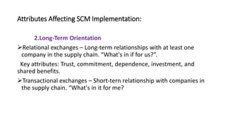 Attributes Affecting SCM Implementation:
2.Long-Term Orientation
Relational exchanges – Long-term relationships with at least one
company in the supply chain. “What's in if for us?”.
Key attributes: Trust, commitment, dependence, investment, and
shared benefits.
Transactional exchanges – Short-tern relationship with companies in
the supply chain. “What's in it for me?
 