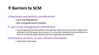 Barriers to SCM
1.Regulatory and political considerations
◦ Laws and Regulations
◦ War and government stability
2· Lack of top management commitment
o Top management has the ability to allocate the necessary resources for supply chain
endeavors and the power to structure, or restructure, corporate incentive policies to
focus on achieving organizational and inter organizational objectives.
3.Reluctance to share, or use, relevant information
o Proprietary information
 