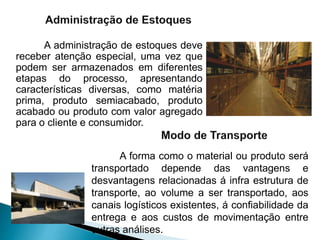 A administração de estoques deve
receber atenção especial, uma vez que
podem ser armazenados em diferentes
etapas do processo, apresentando
características diversas, como matéria
prima, produto semiacabado, produto
acabado ou produto com valor agregado
para o cliente e consumidor.
A forma como o material ou produto será
transportado depende das vantagens e
desvantagens relacionadas á infra estrutura de
transporte, ao volume a ser transportado, aos
canais logísticos existentes, á confiabilidade da
entrega e aos custos de movimentação entre
outras análises.
 