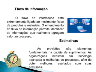 O fluxo de informação está
extremamente ligado ao movimento físico
de produtos e materiais. O entendimento
do fluxo de informação permite identificar
as informações que realmente agregam
valor ao processo.
As previsões são elementos
fundamentais na cadeia de suprimentos. As
organizações investem em tecnologia
avançada e melhorias de processos, afim de
obter melhores resultados com suas
previsões.
 