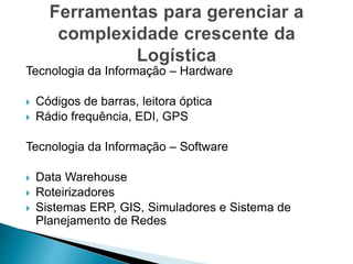 Tecnologia da Informação – Hardware
 Códigos de barras, leitora óptica
 Rádio frequência, EDI, GPS
Tecnologia da Informação – Software
 Data Warehouse
 Roteirizadores
 Sistemas ERP, GIS, Simuladores e Sistema de
Planejamento de Redes
 