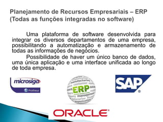 Uma plataforma de software desenvolvida para
integrar os diversos departamentos de uma empresa,
possibilitando a automatização e armazenamento de
todas as informações de negócios.
Possibilidade de haver um único banco de dados,
uma única aplicação e uma interface unificada ao longo
de toda empresa.
 