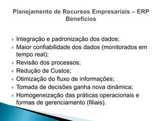  Integração e padronização dos dados;
 Maior confiabilidade dos dados (monitorados em
tempo real);
 Revisão dos processos;
 Redução de Custos;
 Otimização do fluxo de informações;
 Tomada de decisões ganha nova dinâmica;
 Homogeneização das práticas operacionais e
formas de gerenciamento (filiais).
 