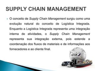 O conceito de Supply Chain Management surgiu como uma
evolução natural do conceito de Logística Integrada.
Enquanto a Logística Integrada representa uma integração
interna de atividades, o Supply Chain Management
representa sua integração externa, pois estende a
coordenação dos fluxos de materiais e de informações aos
fornecedores e ao cliente final.
 