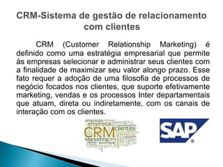 CRM (Customer Relationship Marketing) é
definido como uma estratégia empresarial que permite
às empresas selecionar e administrar seus clientes com
a finalidade de maximizar seu valor alongo prazo. Esse
fato requer a adoção de uma filosofia de processos de
negócio focados nos clientes, que suporte efetivamente
marketing, vendas e os processos Inter departamentais
que atuam, direta ou indiretamente, com os canais de
interação com os clientes.
 