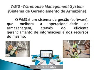 O WMS é um sistema de gestão (software),
que melhora a operacionalidade da
armazenagem, através do eficiente
gerenciamento de informações e dos recursos
do mesmo.
 