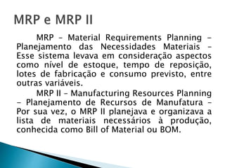 MRP – Material Requirements Planning -
Planejamento das Necessidades Materiais –
Esse sistema levava em consideração aspectos
como nível de estoque, tempo de reposição,
lotes de fabricação e consumo previsto, entre
outras variáveis.
MRP II – Manufacturing Resources Planning
- Planejamento de Recursos de Manufatura –
Por sua vez, o MRP II planejava e organizava a
lista de materiais necessários à produção,
conhecida como Bill of Material ou BOM.
 