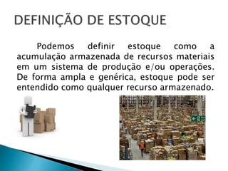 Podemos definir estoque como a
acumulação armazenada de recursos materiais
em um sistema de produção e/ou operações.
De forma ampla e genérica, estoque pode ser
entendido como qualquer recurso armazenado.
 
