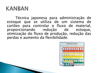 Técnica japonesa para administração de
estoque que se utiliza de um sistema de
cartões para controlar o fluxo de material,
proporcionando redução de estoque,
otimização do fluxo de produção, redução das
perdas e aumento da flexibilidade.
 