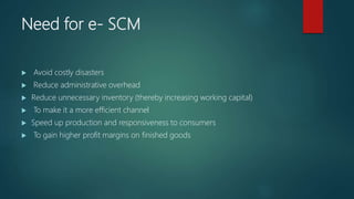 Need for e- SCM
 Avoid costly disasters
 Reduce administrative overhead
 Reduce unnecessary inventory (thereby increasi...