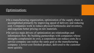 Optimization:
In a manufacturing organization, optimization of the supply chain is
accomplished primarily by improving speed of delivery and reducing
cost. Companies work to reduce physical bottlenecks and inventory,
and negotiate better pricing on raw materials.
In service main drivers of optimization are relationships and
information flow. By building partnerships with companies whose
strengths complement its own, a corporation can reduce costs.So a
service company can realize the same goal as the manufacturing
company: a lower-cost finished product, delivered to the customer
more quickly.
 