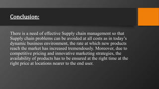 Conclusion:
There is a need of effective Supply chain management so that
Supply chain problems can be avoided at all costs as in today’s
dynamic business environment, the rate at which new products
reach the market has increased tremendously. Moreover, due to
competitive pricing and innovative marketing strategies, the
availability of products has to be ensured at the right time at the
right price at locations nearer to the end user.
 