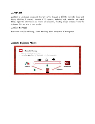 ZOMATO
Zomato is a restaurant search and discovery service founded in 2008 by Deepinder Goyal and
Pankaj Chaddah. It currently operates in 23 countries, including India, Australia, and United
States. It provides information and reviews on restaurants, including images of menus where the
restaurant does not have its own website.
Zomato Services
Restaurant Search & Discovery, Online Ordering, Table Reservation & Management
Zomato Business Model
 