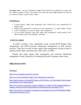 Secondary data is one type of quantitative data that has already been collected by someone else
for a different purpose to yours. For example, this could mean using: data collected by a hotel on
its customers through its guest history system.
FINDINGS
1. In today scenario, supply chain management play a crucial role in every organizations for
making profit.
2. Supply chain management is important for every organization, i.e., small, medium or large.
3. A lots of challenges overcome in supply chain management.
4. To how Zomato efficiently using their supply chain management in their practices that’s
help to making profit and competitive advantage.
CONCLUSION
In today’s scenario, every organization using concept SCM (Supply chain
management) and CRM (customer relationship management) in their business
practices. They have to work on their supply chain management because it leads to
generate profit. Many researcher given their views on SRM.
Zomato also using supply chain management and customer relationship
management in their businesses for making profit and for gaining market share.
BIBLIOGRAPHY
Websites
http://www.investopedia.com/terms/s/scm.asp
http://www.acgil.com/products/supply-chain-management-system.htm
https://scholar.google.co.in/scholar?hl=en&as_sdt=0%2C5&as_vis=1&q=supply+chain+manage
ment+definitions+by+authours&btnG
https://www.google.co.in/search?q=zomato+challenges+in+supply+chain+management&oq=zo
mat&aqs=chrome.0.69i59l2j69i60l2j0j69i60.2638j0j1&sourceid=chrome&ie=UTF-8
https://www.google.co.in/search?q=zomato&oq=zomato&aqs=chrome..69i57j69i60l4j0.3960j0j
1&sourceid=chrome&ie=UTF-8
 