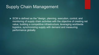 Supply Chain Management
SCM is defined as the "design, planning, execution, control, and
monitoring of supply chain activities with the objective of creating net
value, building a competitive infrastructure, leveraging worldwide
logistics, synchronizing supply with demand and measuring
performance globally