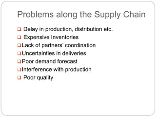 Problems along the Supply Chain
 Delay in production, distribution etc.
 Expensive Inventories
Lack of partners’ coordination
Uncertainties in deliveries
Poor demand forecast
Interference with production
 Poor quality
 