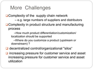 More Challenges
Complexity of the supply chain network
– e.g. large numbers of suppliers and distributors
Complexity in product structure and manufacturing
process
–How much product differentiation/customization/
localization should be supported
–Where do you customize a product (upstream or
downstream) ?
 decentralized control/organizational "silos“
 increasing pressure for customer service and asset
increasing pressure for customer service and asset
utilization
 
