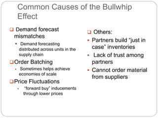 Common Causes of the Bullwhip
Effect
 Demand forecast
mismatches
 Demand forecasting
distributed across units in the
supply chain
Order Batching
 Sometimes helps achieve
economies of scale
Price Fluctuations
 “forward buy” inducements
through lower prices
 Others:
 Partners build “just in
case” inventories
 Lack of trust among
partners
 Cannot order material
from suppliers
 