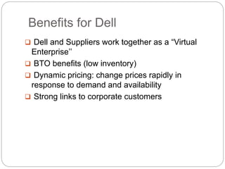 Benefits for Dell
 Dell and Suppliers work together as a “Virtual
Enterprise’’
 BTO benefits (low inventory)
 Dynamic pricing: change prices rapidly in
response to demand and availability
 Strong links to corporate customers
 