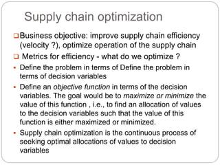 Supply chain optimization
Business objective: improve supply chain efficiency
(velocity ?), optimize operation of the supply chain
 Metrics for efficiency - what do we optimize ?
 Define the problem in terms of Define the problem in
terms of decision variables
 Define an objective function in terms of the decision
variables. The goal would be to maximize or minimize the
value of this function , i.e., to find an allocation of values
to the decision variables such that the value of this
function is either maximized or minimized.
 Supply chain optimization is the continuous process of
seeking optimal allocations of values to decision
variables
 
