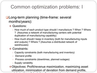 Common optimization problems: I
Long-term planning (time-frame: several
months/years):
 Questions:
 How much of each product type should I manufacture ? When ? Where
? (Assumes a network of manufacturing centers with potential
duplication of manufacturing capability)
 How much should I keep in inventory (both for manufacturing inputs
and outputs) ? Where ? (Assumes a distributed network of
warehouses)
 Constraints:
 Capacity constraints (both manufacturing and inventory)
 Demand profile
 Process constraints (downtimes, planned outages)
 Supply variability
Objectives: Profit/revenue maximization, maximizing asset
utilization, minimization of deviation from demand profile,
 