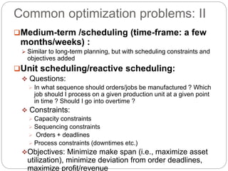 Common optimization problems: II
Medium-term /scheduling (time-frame: a few
months/weeks) :
 Similar to long-term planning, but with scheduling constraints and
objectives added
Unit scheduling/reactive scheduling:
 Questions:
 In what sequence should orders/jobs be manufactured ? Which
job should I process on a given production unit at a given point
in time ? Should I go into overtime ?
 Constraints:
 Capacity constraints
 Sequencing constraints
 Orders + deadlines
 Process constraints (downtimes etc.)
Objectives: Minimize make span (i.e., maximize asset
utilization), minimize deviation from order deadlines,
maximize profit/revenue
 