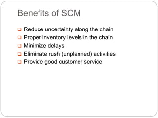 Benefits of SCM
 Reduce uncertainty along the chain
 Proper inventory levels in the chain
 Minimize delays
 Eliminate rush (unplanned) activities
 Provide good customer service
 