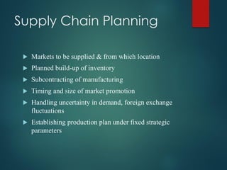 Supply Chain Planning
 Markets to be supplied & from which location
 Planned build-up of inventory
 Subcontracting of manufacturing
 Timing and size of market promotion
 Handling uncertainty in demand, foreign exchange
fluctuations
 Establishing production plan under fixed strategic
parameters
 
