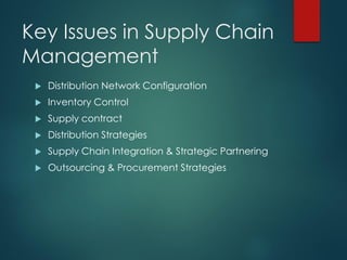 Key Issues in Supply Chain
Management
 Distribution Network Configuration
 Inventory Control
 Supply contract
 Distribution Strategies
 Supply Chain Integration & Strategic Partnering
 Outsourcing & Procurement Strategies
 