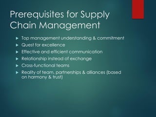 Prerequisites for Supply
Chain Management
 Top management understanding & commitment
 Quest for excellence
 Effective and efficient communication
 Relationship instead of exchange
 Cross-functional teams
 Reality of team, partnerships & alliances (based
on harmony & trust)
 