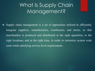 What Is Supply Chain
Management?
 Supply chain management is a set of approaches utilized to efficiently
integrate suppliers, manufacturers, warehouses, and stores, so that
merchandise is produced and distributed at the right quantities, to the
right locations, and at the right time, in order to minimize system wide
costs while satisfying service level requirements.
 