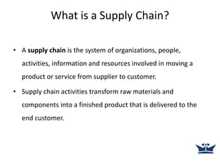What is a Supply Chain?
• A supply chain is the system of organizations, people,
activities, information and resources involved in moving a
product or service from supplier to customer.
• Supply chain activities transform raw materials and
components into a finished product that is delivered to the
end customer.
 