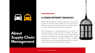 S U P P L Y C H A I N M A N A G E M E N T
About
Supply Chain
Management
A CHAIN WITHOUT SHACKLES
Supply Chain Management is the broad range of activities required
to plan, control and execute a product's flow, from acquiring raw
materials and production through distribution to the final customer,
in the most streamlined and cost-effective way possible.
SCM encompasses the integrated planning and execution of
processes required to optimize the flow of materials, information
and financial capital in the areas that broadly include  demand
planning, sourcing, production,  inventory management  and storage,
transportation - or  logistics  - and return for excess or defective
products. Both business strategy and specialized software are used
in these endeavors to create a competitive advantage.
 