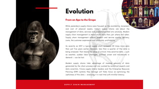 S U P P L Y C H A I N M A N A G E M E N T
While yesterday’s supply chains were focused on the availability, movement
and cost of physical assets, today’s supply chains are about the
management of data, services and products bundled into solutions. Modern
supply chain management is about much more than just  where  and  when.
Supply chain management affects product and service quality, delivery,
costs, the customer experience and ultimately, profitability.
As recently as 2017 a typical supply chain accessed 50 times more data
than just five years earlier. However, less than a quarter of this data is
being analyzed. That means the value of critical, time-sensitive data — such
as weather, sudden labor shortages, political unrest and microbursts in
demand — can be lost.
Modern supply chains take advantage of massive amounts of data
generated by the chain process and are curated by analytical experts and
data scientists. Future supply chains leaders and the Enterprise Resource
Planning (ERP) systems they manage will likely focus on optimizing the
usefulness of this data — analyzing it in real time with minimal latency.
Evolution
From an Ape to the Grape
 