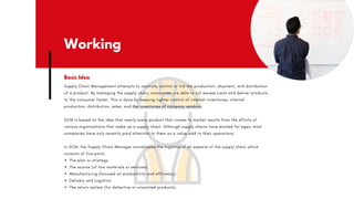 Working
Supply Chain Management attempts to centrally control or link the production, shipment, and distribution
of a product. By managing the supply chain, companies are able to cut excess costs and deliver products
to the consumer faster. This is done by keeping tighter control of internal inventories, internal
production, distribution, sales, and the inventories of company vendors.
SCM is based on the idea that nearly every product that comes to market results from the efforts of
various organizations that make up a supply chain. Although supply chains have existed for ages, most
companies have only recently paid attention to them as a value-add to their operations.
In SCM, the Supply Chain Manager coordinates the logistics of all aspects of the supply chain which
consists of five parts:
The plan or strategy
The source (of raw materials or services)
Manufacturing (focused on productivity and efficiency)
Delivery and Logistics
The return system (for defective or unwanted products)
Basic Idea
 