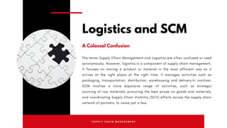 S U P P L Y C H A I N M A N A G E M E N T
The terms Supply Chain Management  and Logistics are often confused or used
synonymously. However, logistics is a component of supply chain management.
It focuses on moving a product or material in the most efficient way so it
arrives at the right place at the right time. It manages activities such as
packaging, transportation, distribution, warehousing and delivery.In contrast,
SCM involves a more expansive range of activities, such as  strategic
sourcing  of raw materials, procuring the best prices on goods and materials,
and coordinating Supply Chain Visibility (SCV) efforts across the supply chain
network of partners, to name just a few.
Logistics and SCM
A Colossal Confusion
 