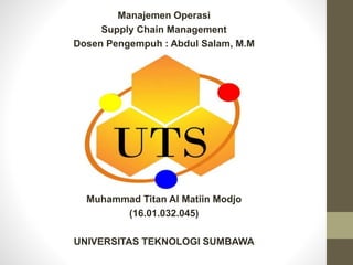 Manajemen Operasi
Supply Chain Management
Dosen Pengempuh : Abdul Salam, M.M
Muhammad Titan Al Matiin Modjo
(16.01.032.045)
UNIVERSITAS TEKNOLOGI SUMBAWA
 