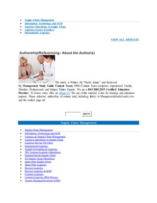  Supply Chain Management
 Information Technology and SCM
 Logistics Operations in Supply Chain
 Logistics Service Providers
 International Logistics
VIEW ALL ARTICLES
Authorship/Referencing - About the Author(s)
The article is Written By “Prachi Juneja” and Reviewed
By Management Study Guide Content Team. MSG Content Team comprises experienced Faculty
Member, Professionals and Subject Matter Experts. We are a ISO 2001:2015 Certified Education
Provider. To Know more, click on About Us. The use of this material is free for learning and education
purpose. Please reference authorship of content used, including link(s) to ManagementStudyGuide.com
and the content page url.
Search
Supply Chain Management
 Supply Chain Management
 Information Technology and SCM
 Logistics & Supply Chain Management
 Logistics Operations in Supply Chain
 Logistics Service Providers
 International Logistics
 Freight Forwarding & Logistics
 3PL Contract Logistics Operations
 Finished Goods Supply Chain
 FG Supply Chain Operations
 Spare Parts Supply Chain
 Spare Parts Logistics
 Reverse Logistics
 Reverse Logistics & SCM
 Contract Logistics
 Contract Logistics RFQ Process
 Vendor Managed Inventory (VMI)
 
