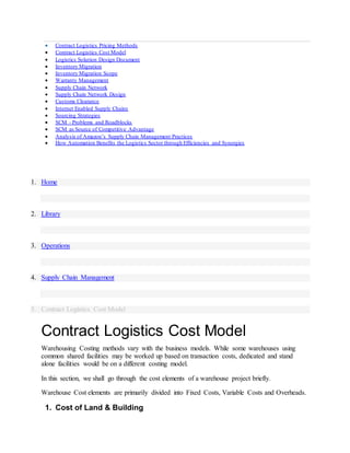  Contract Logistics Pricing Methods
 Contract Logistics Cost Model
 Logistics Solution Design Document
 Inventory Migration
 Inventory Migration Scope
 Warranty Management
 Supply Chain Network
 Supply Chain Network Design
 Customs Clearance
 Internet Enabled Supply Chains
 Sourcing Strategies
 SCM - Problems and Roadblocks
 SCM as Source of Competitive Advantage
 Analysis of Amazon’s Supply Chain Management Practices
 How Automation Benefits the Logistics Sector through Efficiencies and Synergies
1. Home
2. Library
3. Operations
4. Supply Chain Management
5. Contract Logistics Cost Model
Contract Logistics Cost Model
Warehousing Costing methods vary with the business models. While some warehouses using
common shared facilities may be worked up based on transaction costs, dedicated and stand
alone facilities would be on a different costing model.
In this section, we shall go through the cost elements of a warehouse project briefly.
Warehouse Cost elements are primarily divided into Fixed Costs, Variable Costs and Overheads.
1. Cost of Land & Building
 
