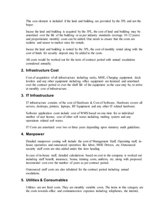 This cost element is included if the land and building are provided by the 3PL and not the
buyer.
Incase the land and building is acquired by the 3PL, the cost of land and building may be
amortized over the life of the building or as per industry standards (average 10-12 years)
and proportionate monthly costs can be added. One needs to ensure that the costs are
realistic and nearer to market rates for rentals.
Incase the land and building is rented by the 3PL, the cost of monthly rental along with the
cost of funds for security deposit may be added to the costs.
All costs would be worked out for the term of contract period with annual escalations
considered annually.
2. Infrastructure Cost
Cost of acquisition of all infrastructure including racks, MHE, Charging equipment, dock
levelers and any other equipment including office equipment are itemized and amortized
over the contract period or over the shelf life of the equipment as the case may be, to arrive
at monthly cost of infrastructure.
3. IT Infrastructure
IT infrastructure consists of the cost of Hardware & Cost of Software. Hardware covers all
servers, desktops, printers, laptops, RF Equipment and any other IT related hardware.
Software application costs include cost of WMS based on one-time fee or individual
number of user license, cost of other soft wares including mailing system and any
operations related soft wares.
IT Costs are amortized over two or three years depending upon statutory audit guidelines.
4. Manpower
Detailed manpower costing will include the cost of Management Staff, Operating staff, in-
house operatives and outsourced operatives like labor, MHE Drivers, etc. Outsourced
security staff costs are also added under this item heading.
In case of in-house staff, detailed calculations based on cost to the company is worked out
including staff benefit, insurance, bonus, training costs, uniform, etc. along with proposed
incremental cost over the number of years as per contract period.
Outsourced staff costs are also tabulated for the contract period including annual
escalations.
5. Utilities & Consumables
Utilities are not fixed costs. They are monthly variable costs. The items in this category are
the costs towards office and communication expenses including telephones, the internet,
 