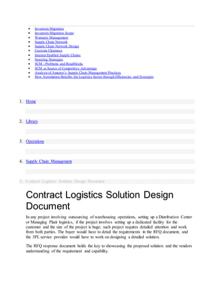  Inventory Migration
 Inventory Migration Scope
 Warranty Management
 Supply Chain Network
 Supply Chain Network Design
 Customs Clearance
 Internet Enabled Supply Chains
 Sourcing Strategies
 SCM - Problems and Roadblocks
 SCM as Source of Competitive Advantage
 Analysis of Amazon’s Supply Chain Management Practices
 How Automation Benefits the Logistics Sector through Efficiencies and Synergies
1. Home
2. Library
3. Operations
4. Supply Chain Management
5. Contract Logistics Solution Design Document
Contract Logistics Solution Design
Document
In any project involving outsourcing of warehousing operations, setting up a Distribution Center
or Managing Plant logistics, if the project involves setting up a dedicated facility for the
customer and the size of the project is huge; such project requires detailed attention and work
from both parties. The buyer would have to detail the requirements in the RFQ document, and
the 3PL service provider would have to work on designing a detailed solution.
The RFQ response document holds the key to showcasing the proposed solution and the vendors
understanding of the requirement and capability.
 
