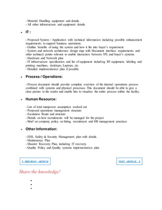 - Material Handling equipment and details.
- All other infrastructure and equipment details.
 IT :
- Proposed System / Application with technical information including possible enhancement
requirements to support business operations.
- Outline benefits of using the system and how it fits into buyer’s requirement
- System and network architecture design map with Document interface requirements and
other technical points relevant to enable interaction between 3PL and buyer’s systems.
- Hardware and Network plan
- IT infrastructure specification and list of equipment including RF equipment, labeling and
printing machines, desktops, Laptops, etc.
- Detailed implementation plan if possible.
 Process / Operations:
- Process document should provide complete overview of the internal operations process
combined with systems and physical processes. This document should be able to give a
clear picture to the reader and enable him to visualize the entire process within the facility.
 Human Resource:
- List of total manpower assumption worked out
- Proposed operations management structure
- Escalation Route and structure
- Details on how recruitments will be managed for the project
- Brief on company policy on hiring, recruitment and HR management practices
 Other Information:
- EHS, Safety & Security Management plan with details.
- Maintenance Plan
- Disaster Recovery Plan, including IT recovery.
- Quality Policy and Quality systems implementation plan
❮ PREVIOUS ARTICLE NEXT ARTICLE ❯
Share the knowledge!



 