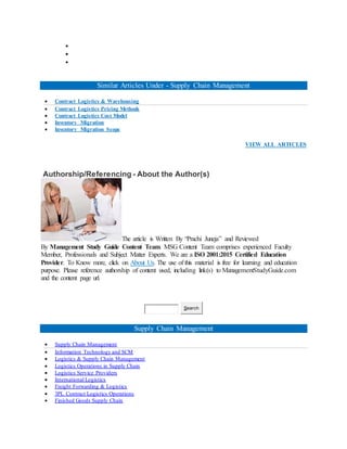 


Similar Articles Under - Supply Chain Management
 Contract Logistics & Warehousing
 Contract Logistics Pricing Methods
 Contract Logistics Cost Model
 Inventory Migration
 Inventory Migration Scope
VIEW ALL ARTICLES
Authorship/Referencing - About the Author(s)
The article is Written By “Prachi Juneja” and Reviewed
By Management Study Guide Content Team. MSG Content Team comprises experienced Faculty
Member, Professionals and Subject Matter Experts. We are a ISO 2001:2015 Certified Education
Provider. To Know more, click on About Us. The use of this material is free for learning and education
purpose. Please reference authorship of content used, including link(s) to ManagementStudyGuide.com
and the content page url.
Search
Supply Chain Management
 Supply Chain Management
 Information Technology and SCM
 Logistics & Supply Chain Management
 Logistics Operations in Supply Chain
 Logistics Service Providers
 International Logistics
 Freight Forwarding & Logistics
 3PL Contract Logistics Operations
 Finished Goods Supply Chain
 